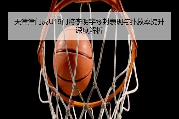 天津津门虎U19门将李明宇零封表现与扑救率提升深度解析