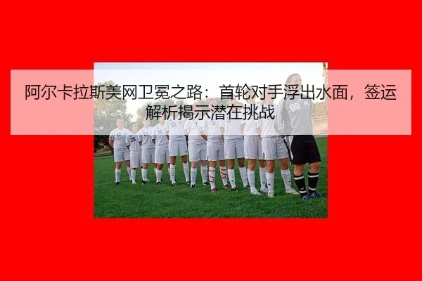 阿尔卡拉斯美网卫冕之路：首轮对手浮出水面，签运解析揭示潜在挑战 - WorldCupChina